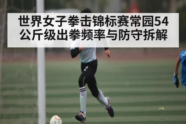 世界女子拳击锦标赛常园54公斤级出拳频率与防守拆解